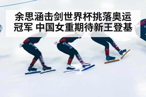 余思涵击剑世界杯挑落奥运冠军 中国女重期待新王登基