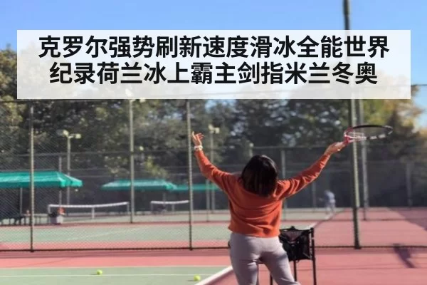 克罗尔强势刷新速度滑冰全能世界纪录荷兰冰上霸主剑指米兰冬奥